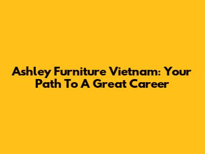 Ashley Furniture Vietnam: Your Path To A Great Career