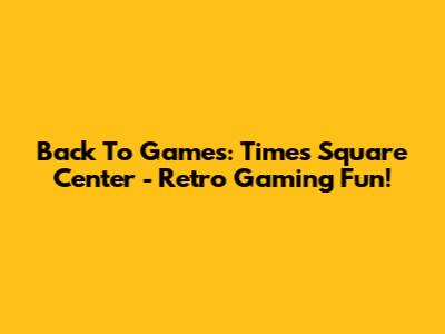 Back To Games: Times Square Center - Retro Gaming Fun!