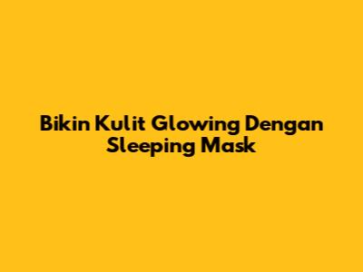 Bikin Kulit Glowing Dengan Sleeping Mask