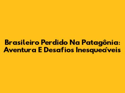 Brasileiro Perdido Na Patagônia: Aventura E Desafios Inesquecíveis