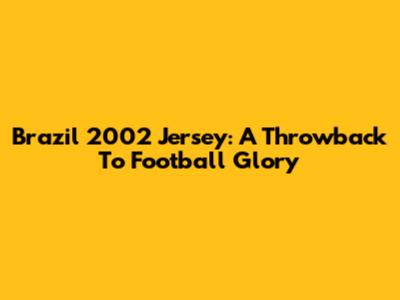 Brazil 2002 Jersey: A Throwback To Football Glory