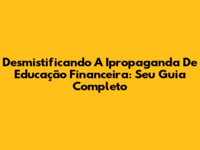 Desmistificando A Ipropaganda De Educação Financeira: Seu Guia Completo