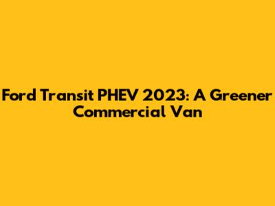 Ford Transit PHEV 2023: A Greener Commercial Van