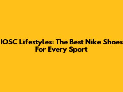 IOSC Lifestyles: The Best Nike Shoes For Every Sport