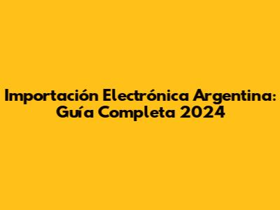 Importación Electrónica Argentina: Guía Completa 2024