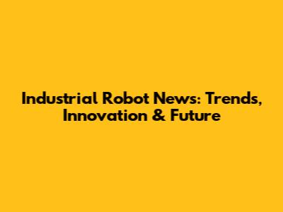 Industrial Robot News: Trends, Innovation & Future
