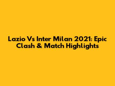 Lazio Vs Inter Milan 2021: Epic Clash & Match Highlights