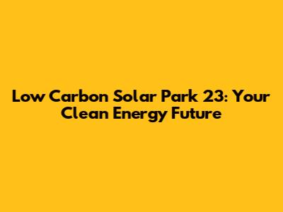 Low Carbon Solar Park 23: Your Clean Energy Future