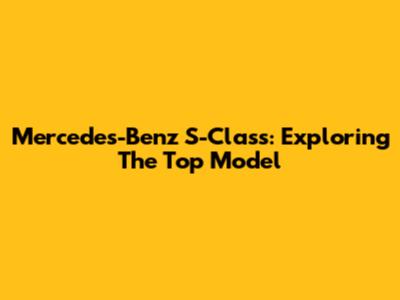 Mercedes-Benz S-Class: Exploring The Top Model
