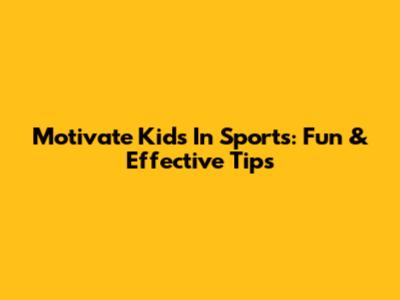 Motivate Kids In Sports: Fun & Effective Tips
