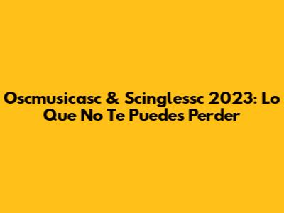 Oscmusicasc & Scinglessc 2023: Lo Que No Te Puedes Perder