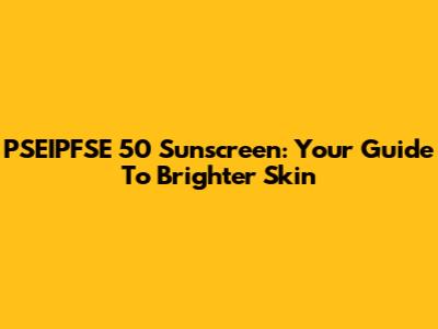 PSEIPFSE 50 Sunscreen: Your Guide To Brighter Skin