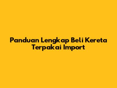 Panduan Lengkap Beli Kereta Terpakai Import