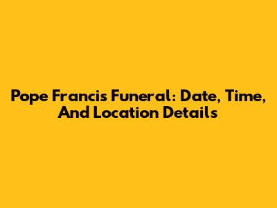 Pope Francis Funeral: Date, Time, And Location Details