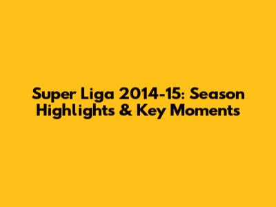 Super Liga 2014-15: Season Highlights & Key Moments