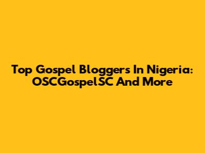 Top Gospel Bloggers In Nigeria: OSCGospelSC And More