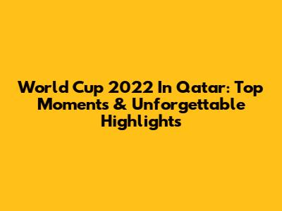 World Cup 2022 In Qatar: Top Moments & Unforgettable Highlights